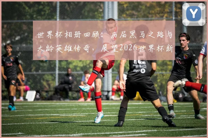 世界杯相册回顾：历届黑马之路与大龄英雄传奇，展望2026世界杯新势力（附高清经典瞬间）