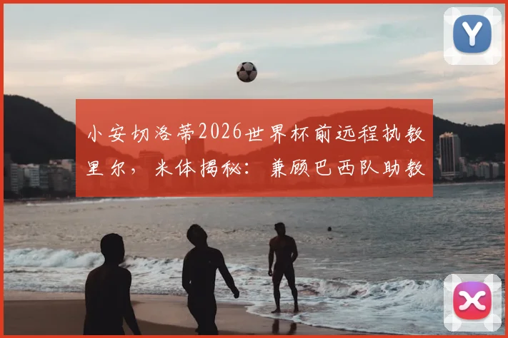 小安切洛蒂2026世界杯前远程执教里尔，米体揭秘：兼顾巴西队助教与法甲挑战