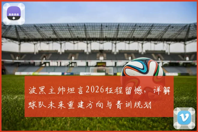 波黑主帅坦言2026征程留憾,详解球队未来重建方向与青训规划