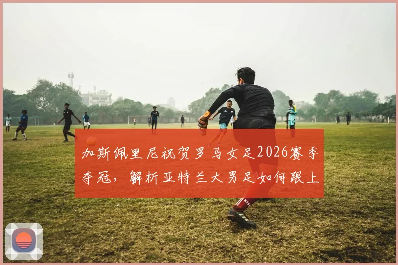 加斯佩里尼祝贺罗马女足2026赛季夺冠,解析亚特兰大男足如何跟上脚步