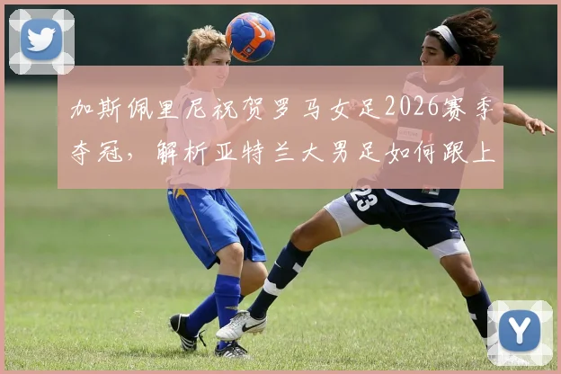 加斯佩里尼祝贺罗马女足2026赛季夺冠,解析亚特兰大男足如何跟上脚步