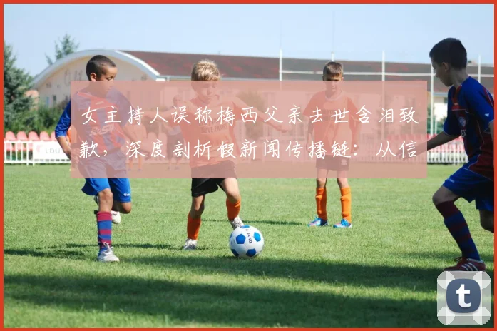 女主持人误称梅西父亲去世含泪致歉,深度剖析假新闻传播链:从信源失误到公开道歉的全过程