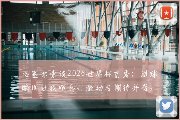 洛塞尔索谈2026世界杯首秀:进球瞬间让我难忘,激动与期待并存,回顾阿根廷新星关键表现