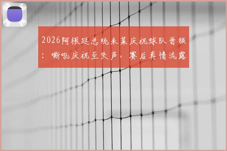 2026阿根廷总统米莱庆祝球队晋级:嘶吼庆祝至失声,赛后真情流露获关注