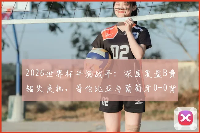 2026世界杯半场战平：深度复盘B费错失良机，哥伦比亚与葡萄牙0-0背后的战术博弈与比赛走向分析