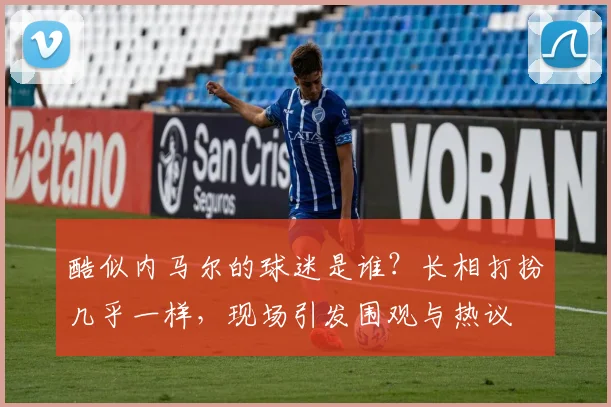 酷似内马尔的球迷是谁？长相打扮几乎一样，现场引发围观与热议