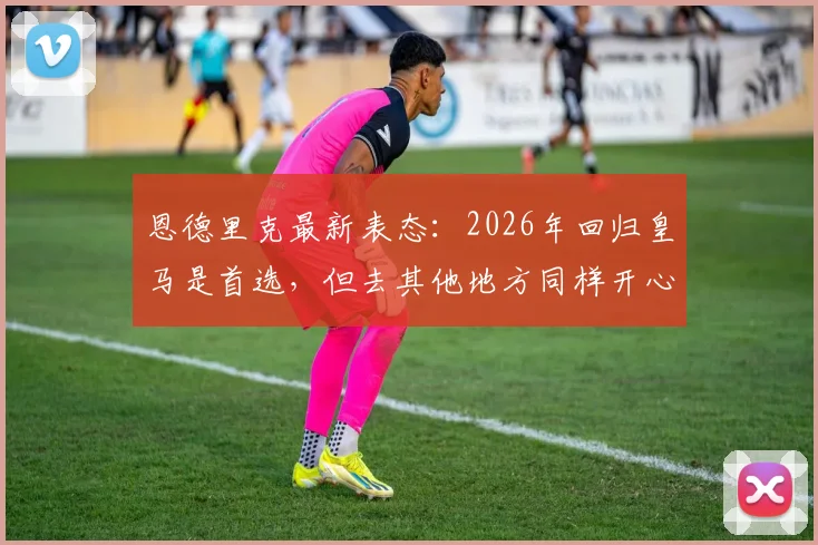 恩德里克最新表态：2026年回归皇马是首选，但去其他地方同样开心，未来去向全解析