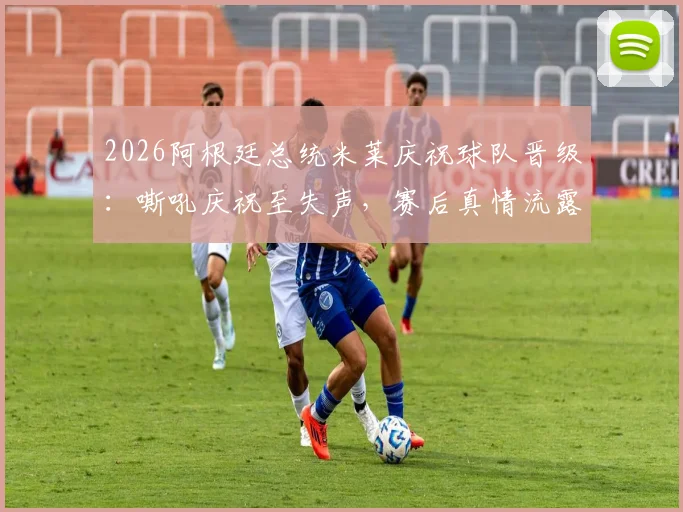 2026阿根廷总统米莱庆祝球队晋级：嘶吼庆祝至失声，赛后真情流露获关注