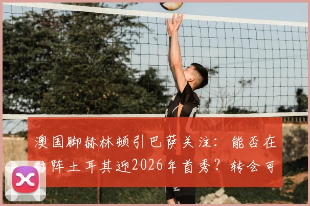 澳国脚赫林顿引巴萨关注：能否在对阵土耳其迎2026年首秀？转会可能性与球员实力解析