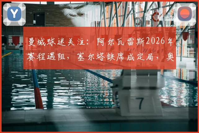 曼城球迷关注:阿尔瓦雷斯2026年赛程遇阻,塞尔塔缺席成定局,奥萨苏纳能否出场存悬念