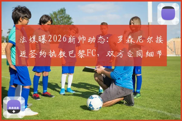法媒曝2026新帅动态：罗森尼尔接近签约执教巴黎FC，双方合同细节谈判进入最后阶段