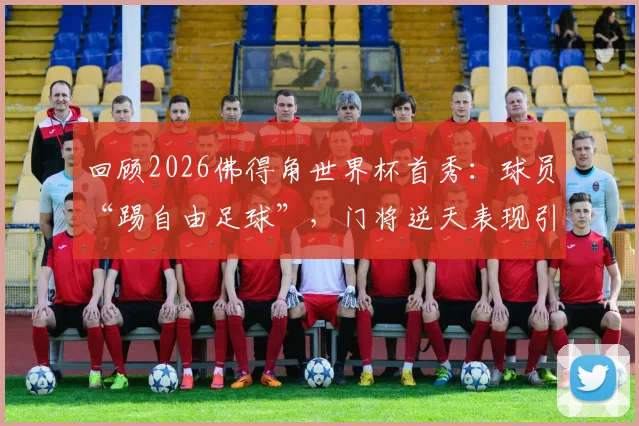 回顾2026佛得角世界杯首秀：球员“踢自由足球”，门将逆天表现引爆全网讨论