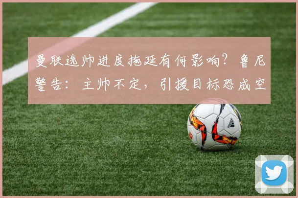 曼联选帅进度拖延有何影响？鲁尼警告：主帅不定，引援目标恐成空谈