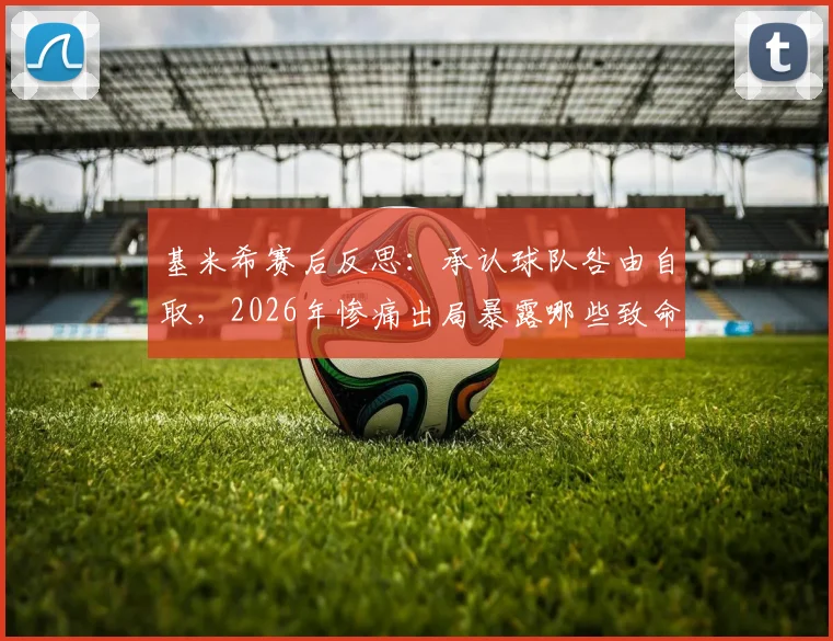 基米希赛后反思:承认球队咎由自取,2026年惨痛出局暴露哪些致命问题