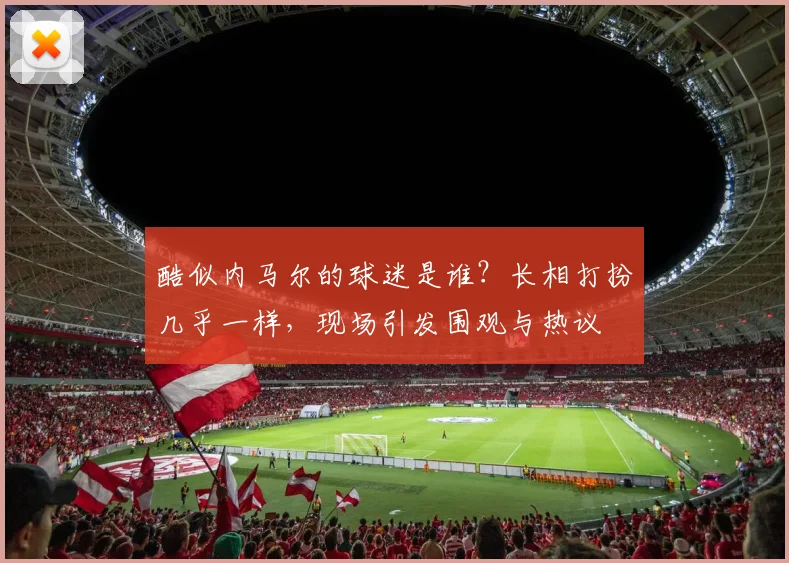 酷似内马尔的球迷是谁？长相打扮几乎一样，现场引发围观与热议