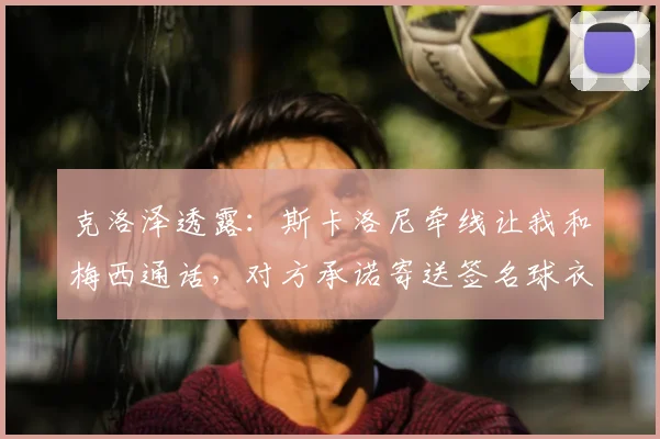 克洛泽透露:斯卡洛尼牵线让我和梅西通话,对方承诺寄送签名球衣,揭秘两人私下关系