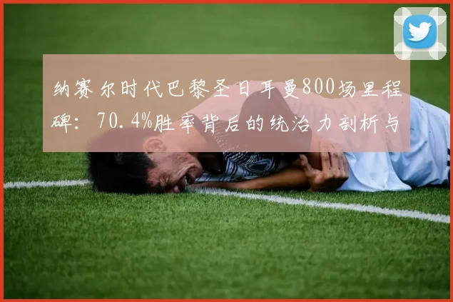 纳赛尔时代巴黎圣日耳曼800场里程碑:70.4%胜率背后的统治力剖析与数据全览