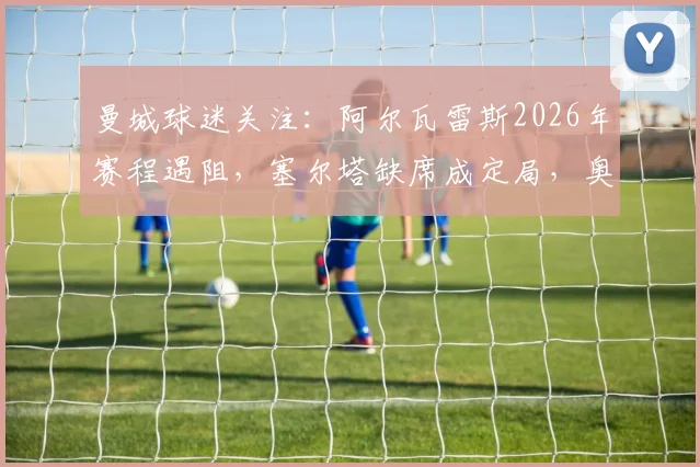 曼城球迷关注：阿尔瓦雷斯2026年赛程遇阻，塞尔塔缺席成定局，奥萨苏纳能否出场存悬念