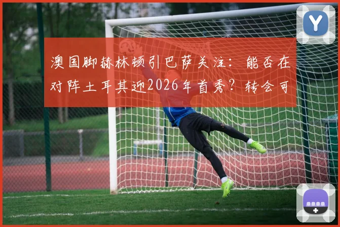 澳国脚赫林顿引巴萨关注:能否在对阵土耳其迎2026年首秀?转会可能性与球员实力解析
