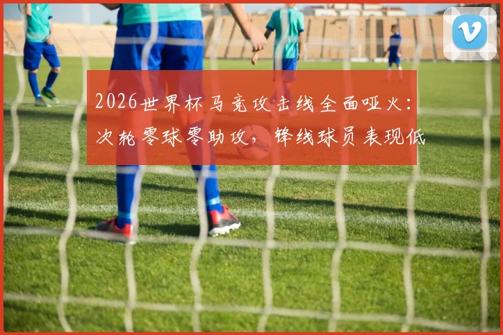 2026世界杯马竞攻击线全面哑火：次轮零球零助攻，锋线球员表现低迷原因何在？