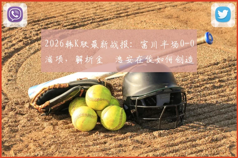 2026韩K联最新战报:富川半场0-0浦项,解析金昇浩安在俊如何创造杀机与双方战术博弈