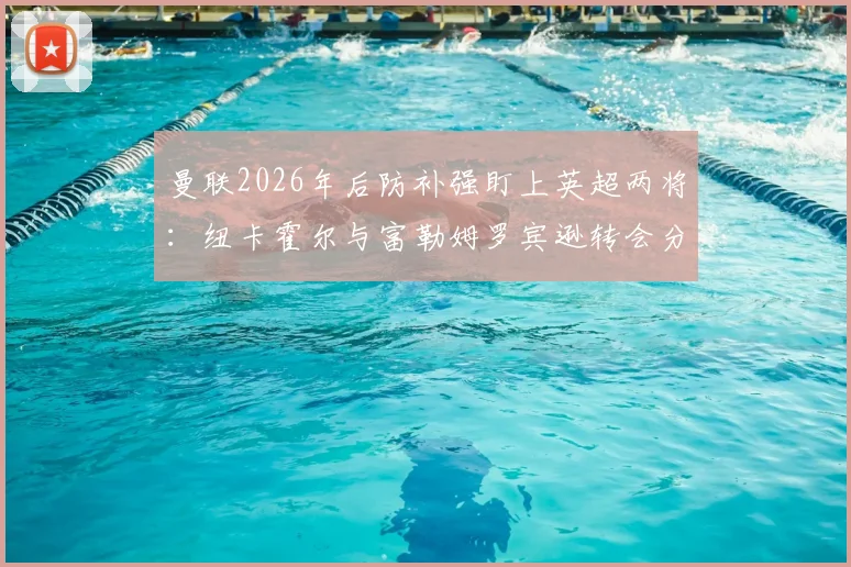 曼联2026年后防补强盯上英超两将:纽卡霍尔与富勒姆罗宾逊转会分析,谁更适配红魔?