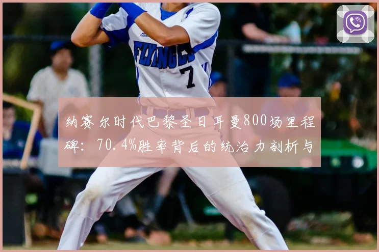 纳赛尔时代巴黎圣日耳曼800场里程碑：70.4%胜率背后的统治力剖析与数据全览
