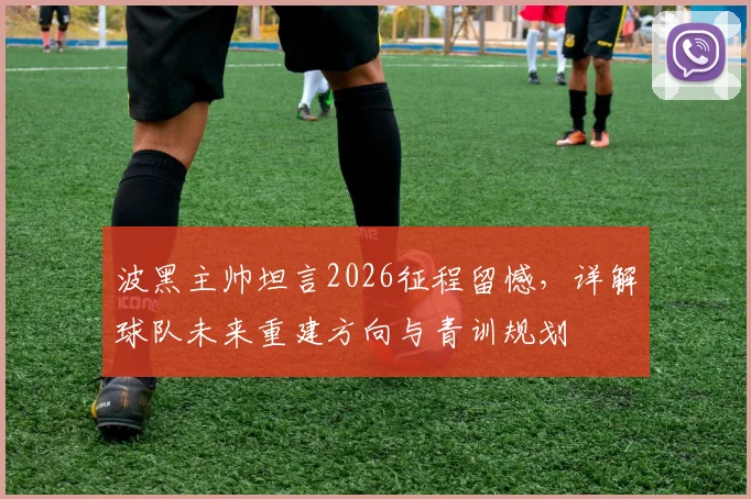波黑主帅坦言2026征程留憾，详解球队未来重建方向与青训规划