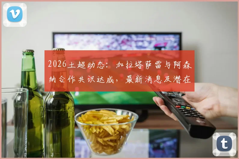 2026土超动态:加拉塔萨雷与阿森纳合作共识达成,最新消息及潜在球员转会分析