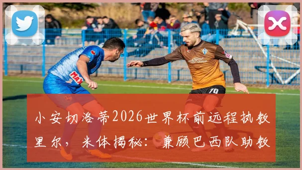 小安切洛蒂2026世界杯前远程执教里尔,米体揭秘:兼顾巴西队助教与法甲挑战