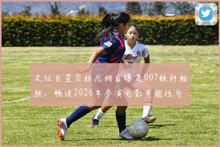 足坛巨星贝林厄姆自曝是007铁杆粉丝,畅谈2026年参演电影可能性与未来规划