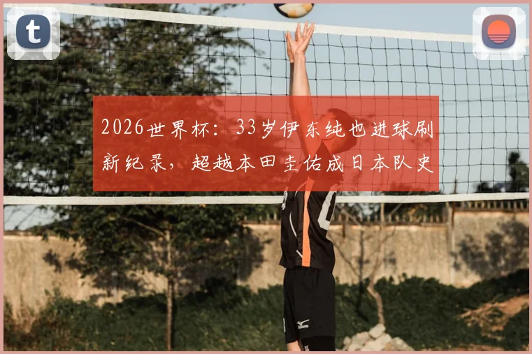 2026世界杯:33岁伊东纯也进球刷新纪录,超越本田圭佑成日本队史最年长进球者全回顾