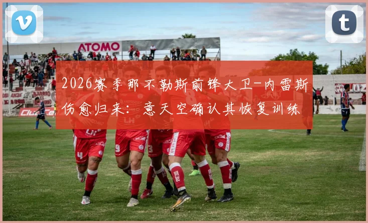 2026赛季那不勒斯前锋大卫-内雷斯伤愈归来:意天空确认其恢复训练,完整阵容即将亮相