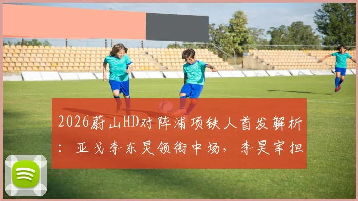 2026蔚山HD对阵浦项铁人首发解析：亚戈李东炅领衔中场，李昊宰担纲锋线，双方阵容深度对比