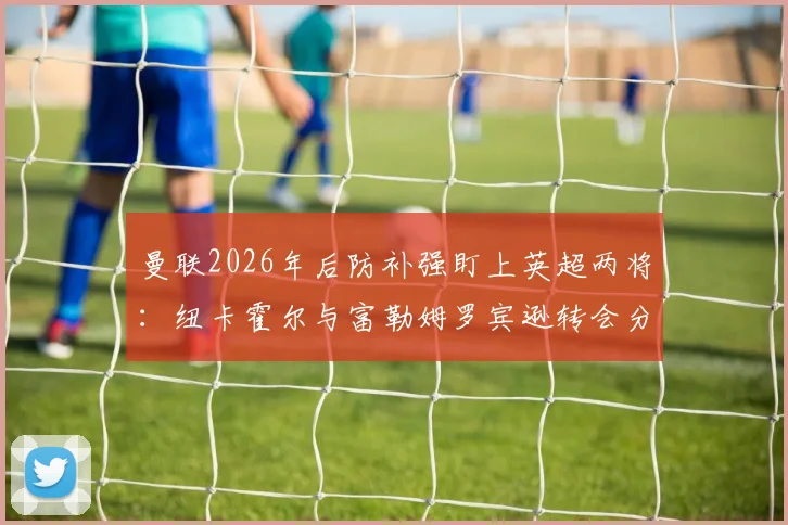 曼联2026年后防补强盯上英超两将：纽卡霍尔与富勒姆罗宾逊转会分析，谁更适配红魔？