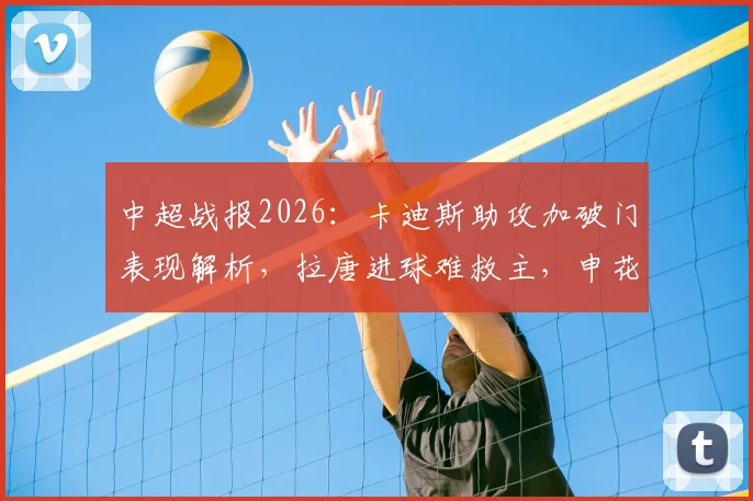 中超战报2026:卡迪斯助攻加破门表现解析,拉唐进球难救主,申花主场2-2憾平武汉三镇,两队关键数据盘点