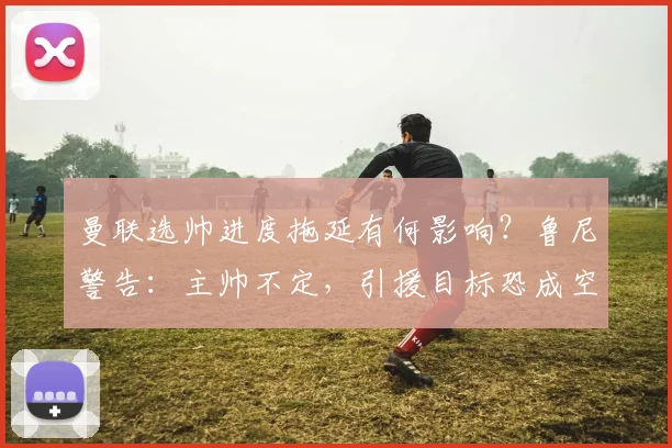 曼联选帅进度拖延有何影响？鲁尼警告：主帅不定，引援目标恐成空谈