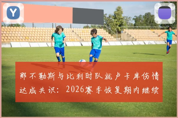 那不勒斯与比利时队就卢卡库伤情达成共识：2026赛季恢复期内继续留比利时治疗，队医解读康复方案分歧始末