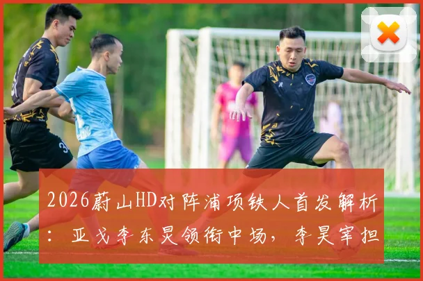 2026蔚山HD对阵浦项铁人首发解析:亚戈李东炅领衔中场,李昊宰担纲锋线,双方阵容深度对比