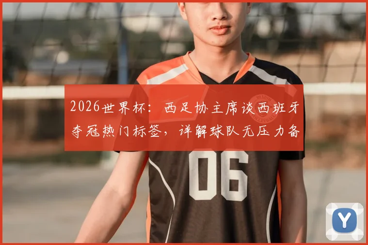 2026世界杯:西足协主席谈西班牙夺冠热门标签,详解球队无压力备战现状与前景
