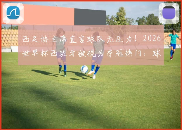 西足协主席直言球队无压力!2026世界杯西班牙被视为夺冠热门,球员心态管理及前景深度剖析