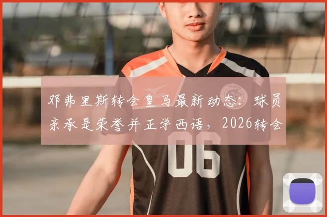 邓弗里斯转会皇马最新动态：球员亲承是荣誉并正学西语，2026转会窗前景分析