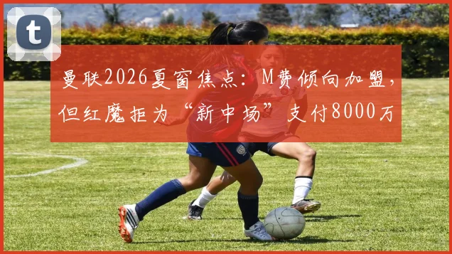 曼联2026夏窗焦点:M费倾向加盟,但红魔拒为“新中场”支付8000万镑天价,转会拉锯战何去何从?