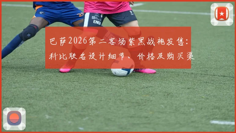 巴萨2026第二客场紫黑战袍发售:科比联名设计细节、价格及购买渠道全解析