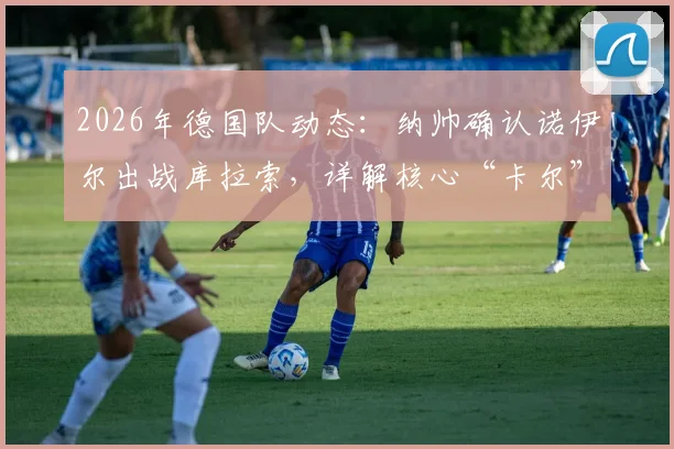 2026年德国队动态：纳帅确认诺伊尔出战库拉索，详解核心“卡尔”伤退对球队的深远影响