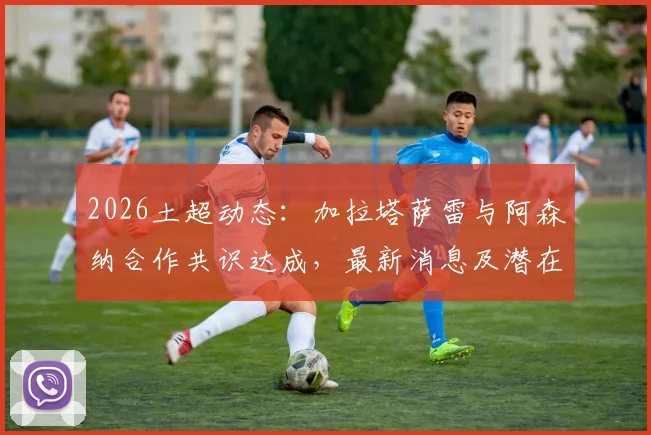 2026土超动态：加拉塔萨雷与阿森纳合作共识达成，最新消息及潜在球员转会分析