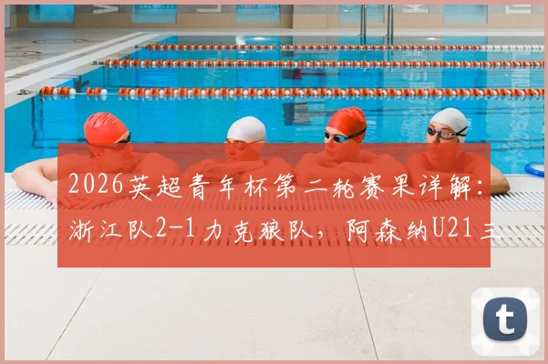 2026英超青年杯第二轮赛果详解：浙江队2-1力克狼队，阿森纳U21三球完胜维拉，附赛事精彩集锦观看指南