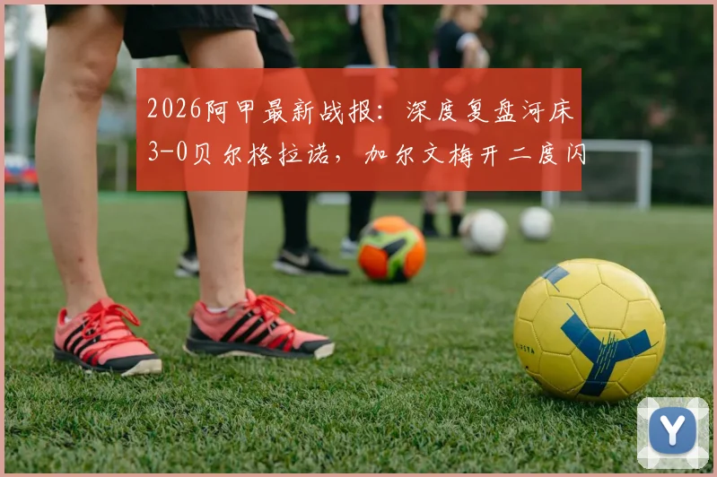 2026阿甲最新战报：深度复盘河床3-0贝尔格拉诺，加尔文梅开二度闪耀全场，附全场技术统计与联赛积分榜解析