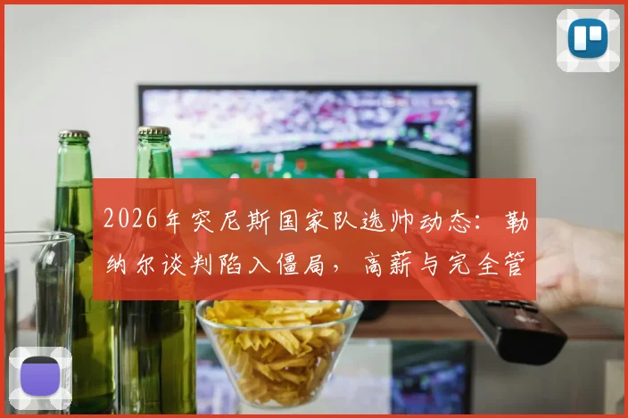 2026年突尼斯国家队选帅动态：勒纳尔谈判陷入僵局，高薪与完全管理权成关键诉求