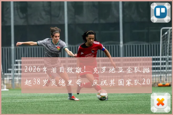 2026年泪目致敬!克罗地亚全队抛起38岁莫德里奇,庆祝其国家队200场传奇里程碑,全场动容